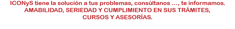 ICONyS tiene la solución a tus problemas, consúltanos …, te informamos.
AMABILIDAD, SERIEDAD Y CUMPLIMIENTO EN SUS TRÁMITES, CURSOS Y ASESORÍAS.
