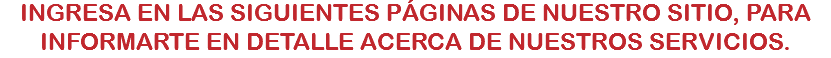 INGRESA EN LAS SIGUIENTES PÁGINAS DE NUESTRO SITIO, PARA INFORMARTE EN DETALLE ACERCA DE NUESTROS SERVICIOS.